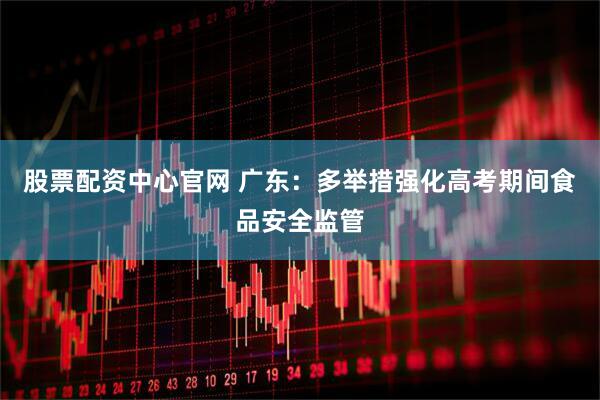股票配资中心官网 广东：多举措强化高考期间食品安全监管